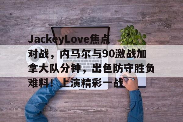 开云入口-关于JackeyLove焦点对战，内马尔与90激战加拿大队分钟，出色防守胜负难料！上演精彩一战的信息-开云入口